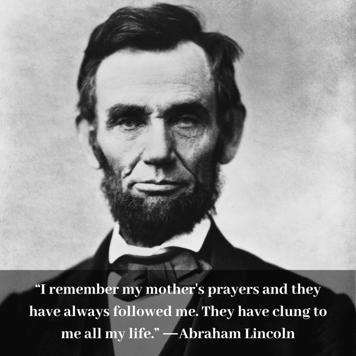 “I remember my mother's prayers and they have always followed me. They have clung to me all my life.” ―Abraham Lincoln