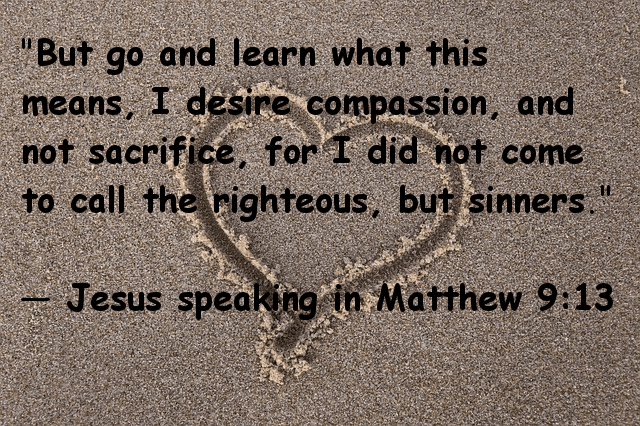 "But go and learn what this means, I desire compassion, not sacrifice, for I did not come to call the righteous, but sinners." Jesus speaking in Matthew 9:13