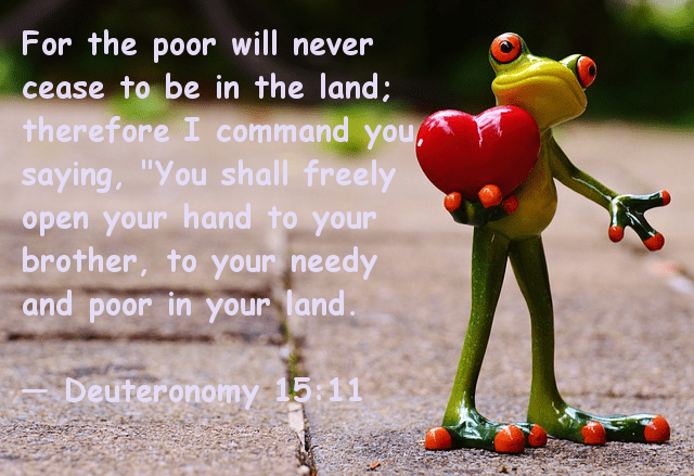 For the poor will never cease to be in the land; therefore I command you saying, "You shall freely open your hand to your brother, to your needy and poor in your land -- Deuteronomy 15:11