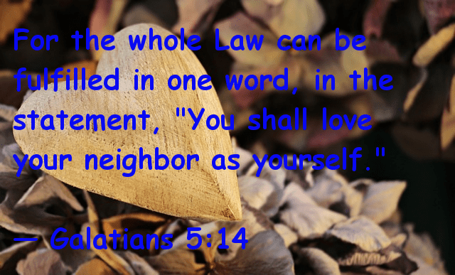 For the whole law can be fulfilled in one word, in the statement, "You shall love your neighbor as yourself." -- Galatians 5:14