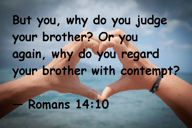But you, why do you judge your brother? Or you again, why do you regard your brother with contempt: -- Romans 14:10