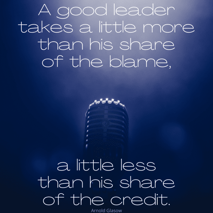 "A good leader takes a little more than his share of the blame, a little less than his share of the credit." Arnold Glasow