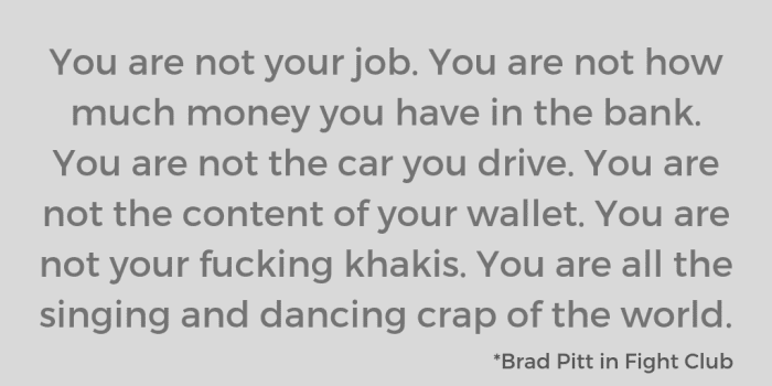 You are not your job. You are not how much money you have in the bank. You are not the car you drive. You are not the content of your wallet. You are not your fucking khakis. You are all the singing and dancing crap of the world