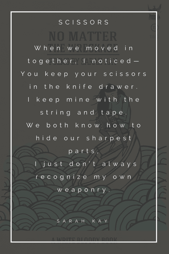 "When we moved in together I noticed- You keep your scissors in the knife drawer. I keep mine with the string and tape. We both know how to hide our sharpest parts, I just don’t always recognize my own weaponry. "