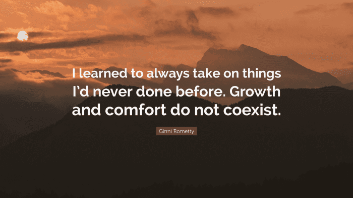 “I learned to always take on things I’d never done before. Growth and comfort do not coexist.” ― Ginni Rometty, CEO of IBM