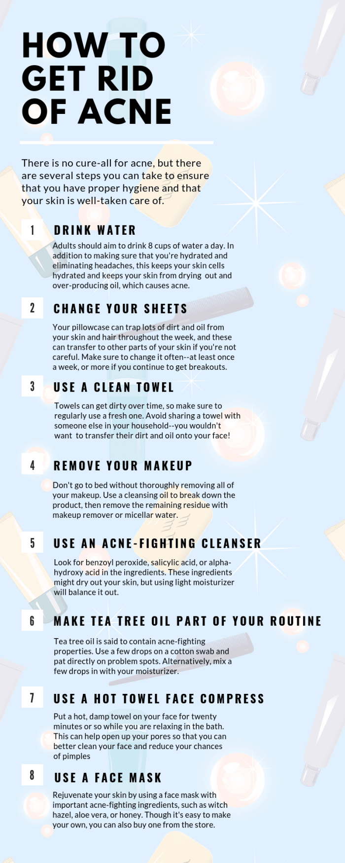There is no sure-fire way to get ride of acne, but there are several things you can do to at least keep proper hygiene.