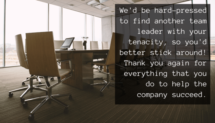 We'd be hard-pressed to find another team leader with your tenacity, so you'd better stick around! Thank you again for everything that you do to help the company succeed.