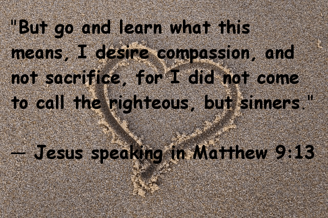"But go and learn what this means, I desire compassion, not sacrifice, for I did not come to call the righteous, but sinners." Jesus speaking in Matthew 9:13