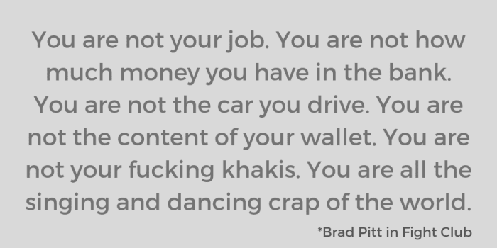 You are not your job. You are not how much money you have in the bank. You are not the car you drive. You are not the content of your wallet. You are not your fucking khakis. You are all the singing and dancing crap of the world