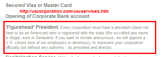 'Figurehead' President. Every corporation must have a president (does not have to be an American) who is registered with the state (the so-called pen name is illegal, even in Delaware). If you want to remain anonymous, we will appoint a U.S. citizen