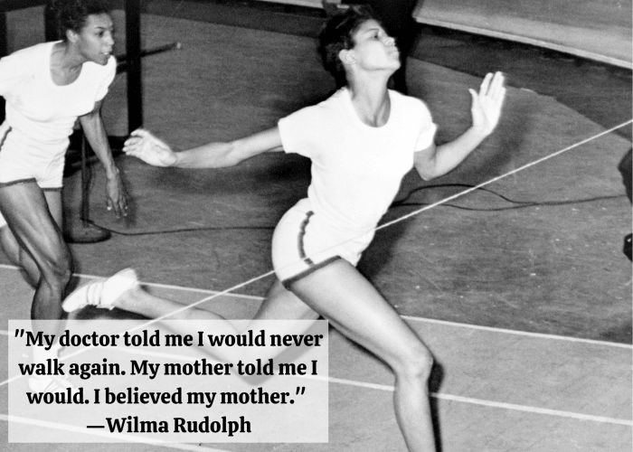 "My doctor told me I would never walk again. My mother told me I would. I believed my mother." —Wilma Rudolph