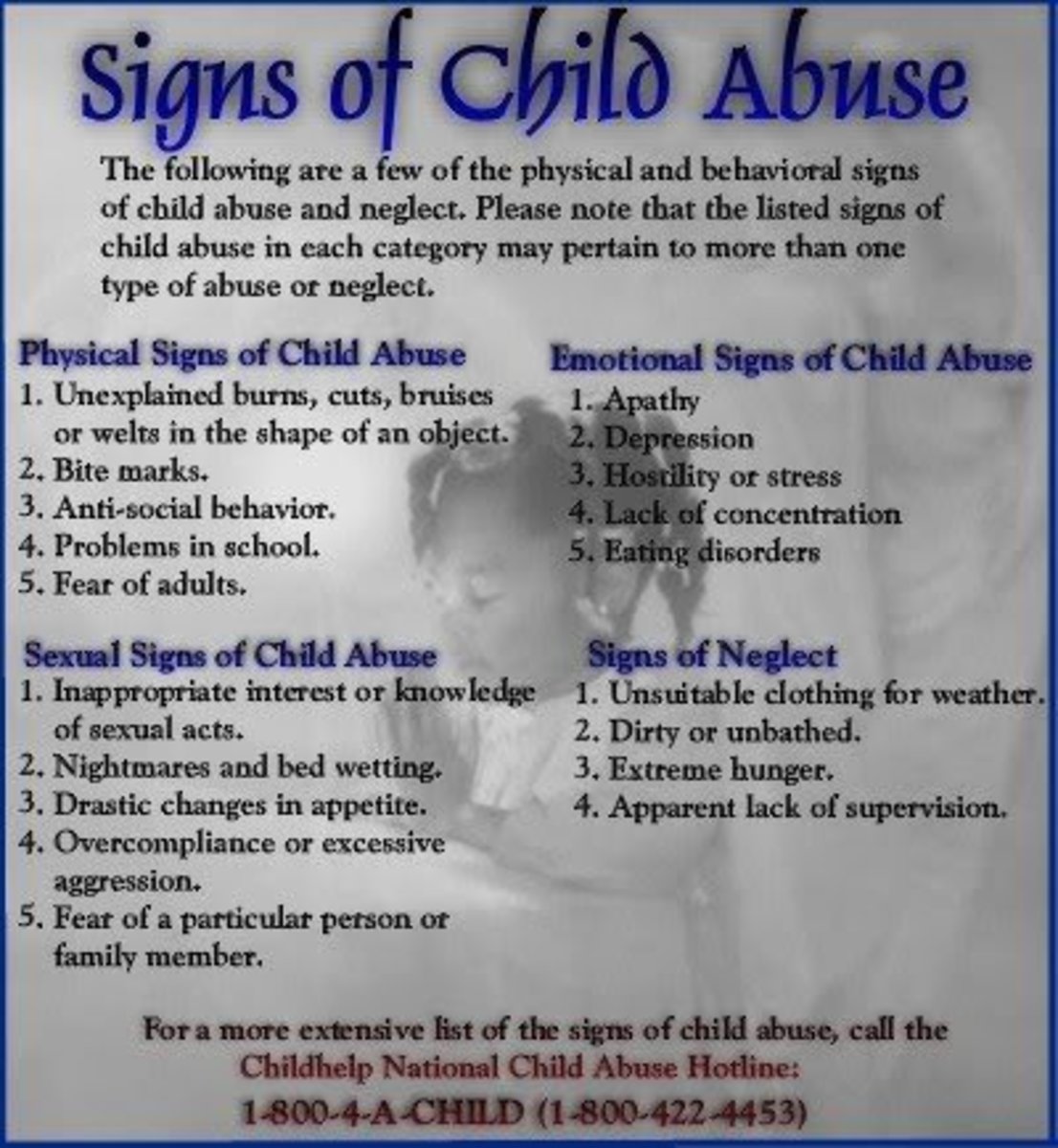 These are not all inclusive signs, but they are a good reference when in doubt. Always contact Child Protective Services or the Department of Social Services if you feel a child is being harmed. 