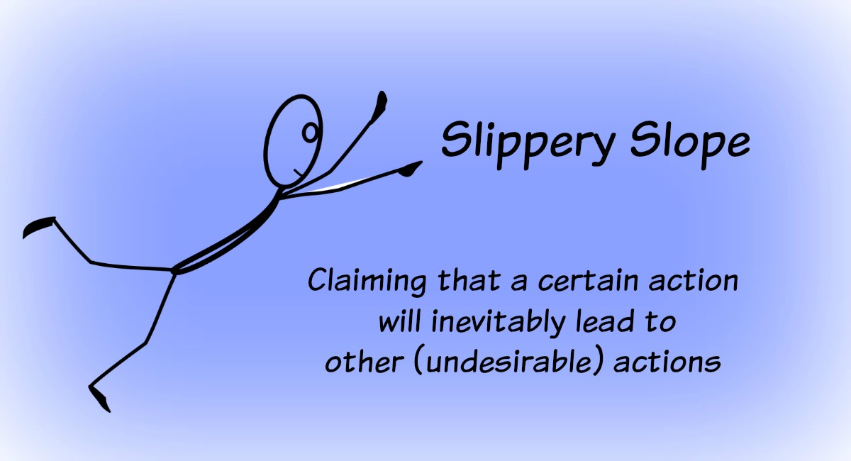 The slippery slope argument takes Action A to an absurd conclusion (Action B), and claims if Action A happens, then Action B will surely follow.