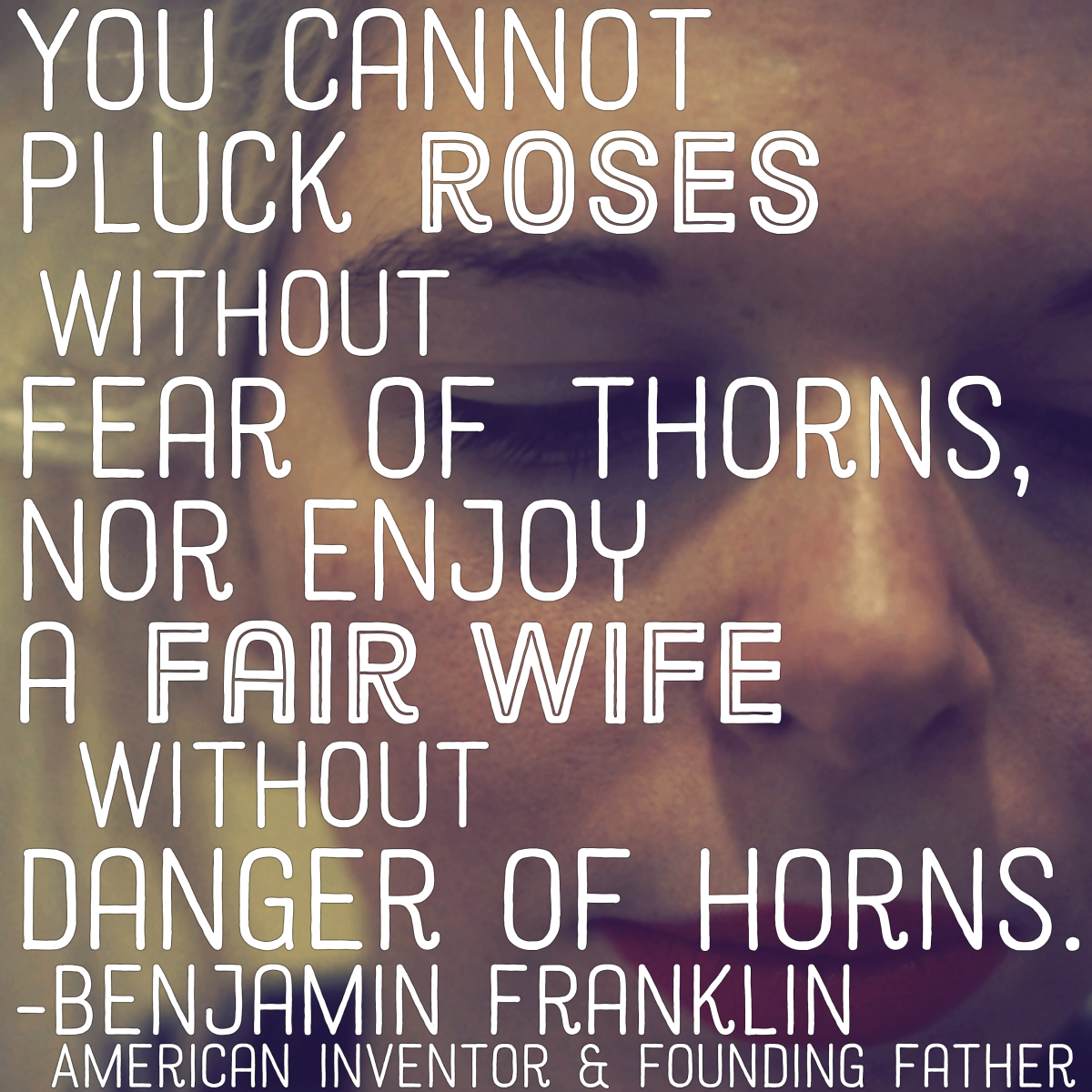"You cannot pluck roses without fear of thorns, nor enjoy a fair wife without danger of horns." —Benjamin Franklin, American inventor and Founding Father