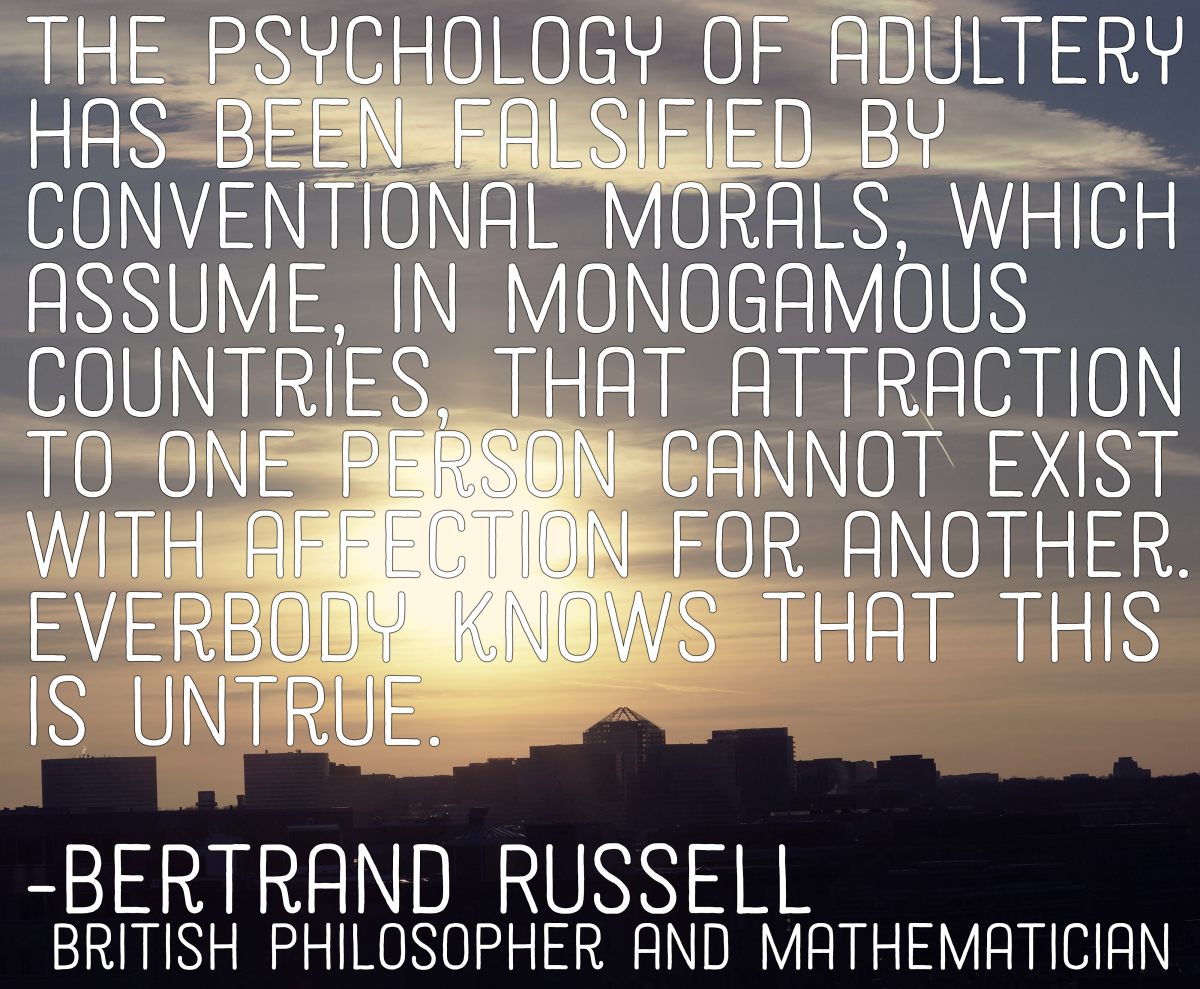 "The psychology of adultery has been falsified by conventional morals, which assume, in monogamous countries, that attraction to one person cannot coexist with affection for another. Everybody knows that this is untrue." - Bertrand Russell