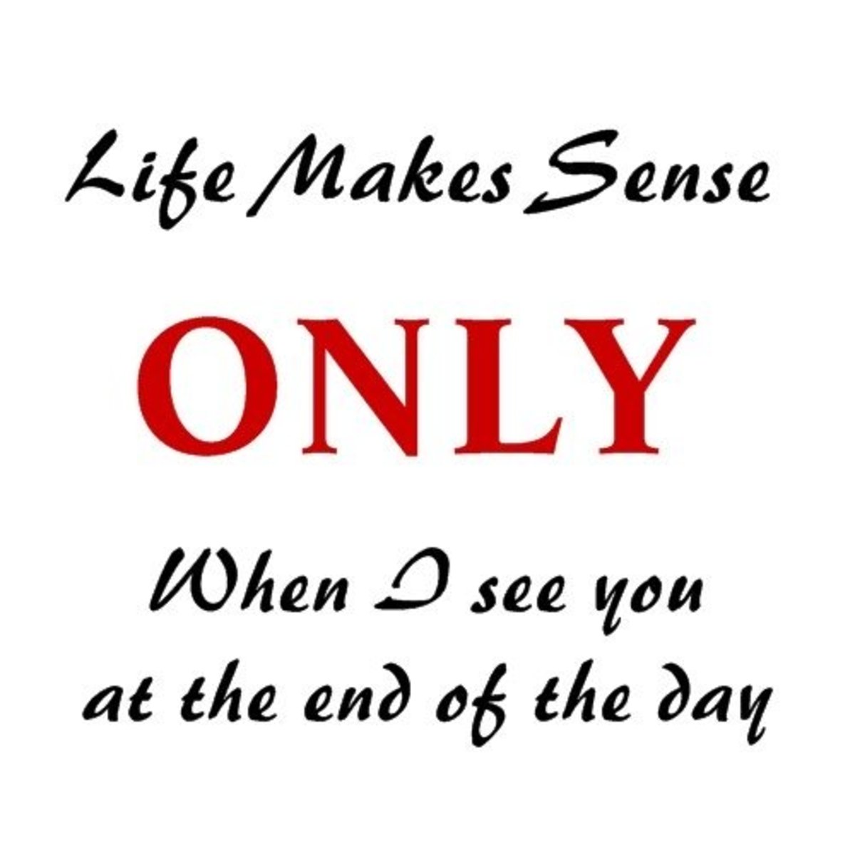 "Life makes sense only when I see you at the end of the day."
