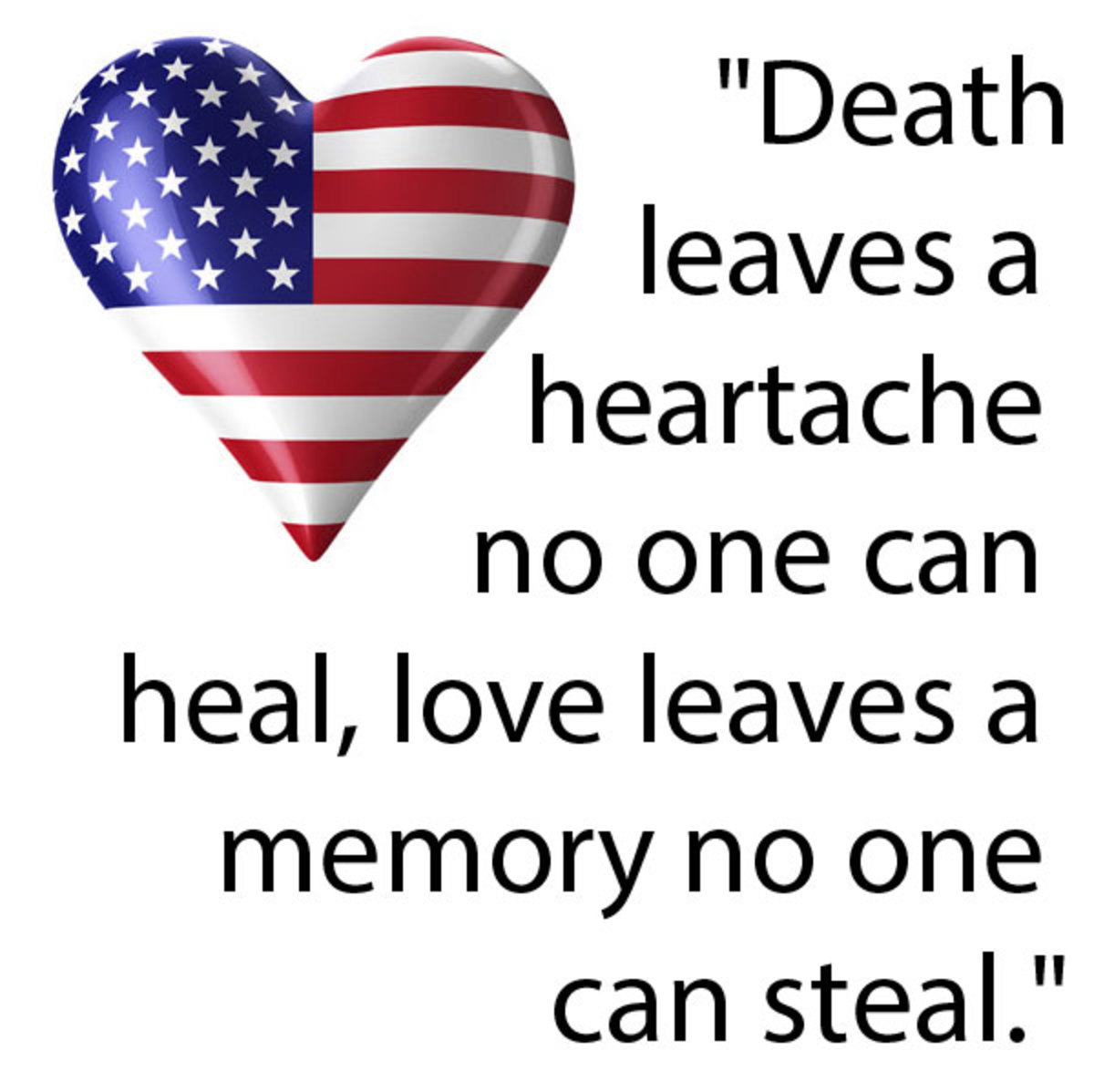 Death leaves a heartache no one can heal, love leaves a memory no one can steal. 