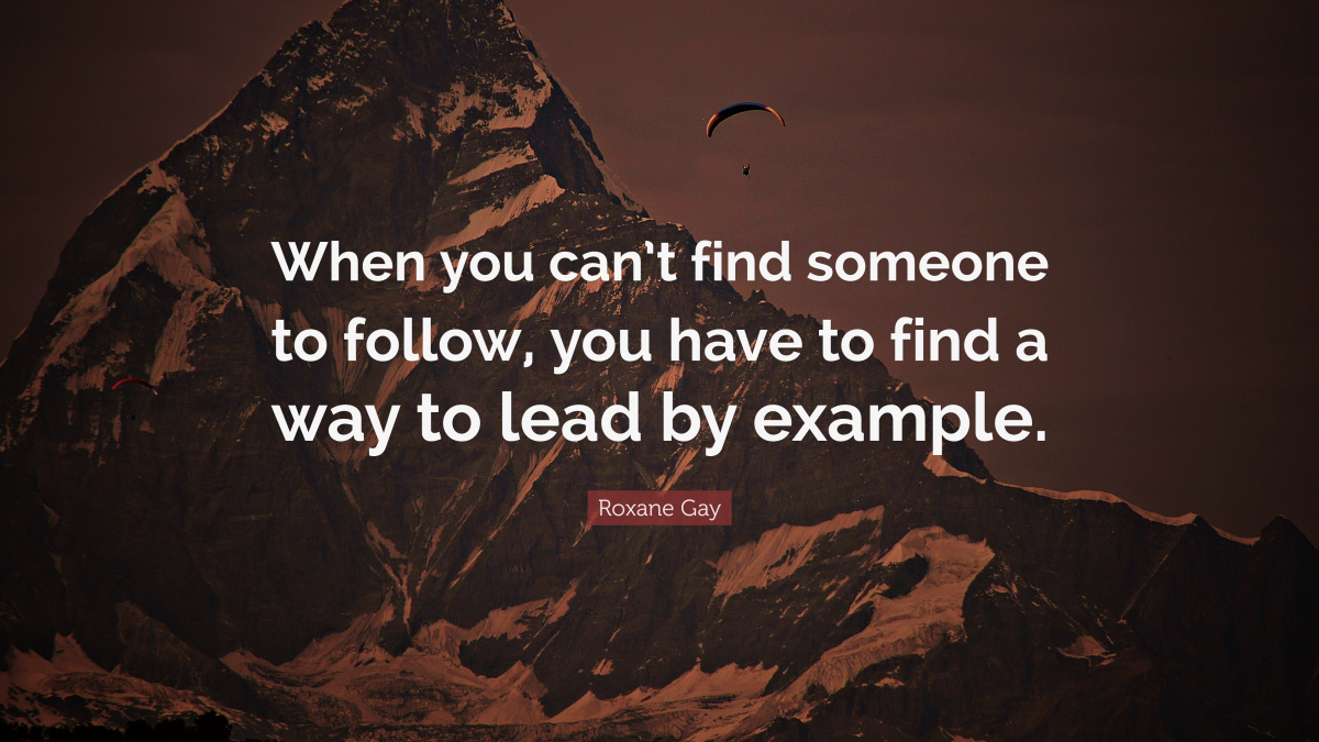 When you can’t find someone to follow, you have to find a way to lead by example." ― Roxane Gay, Bad Feminist
