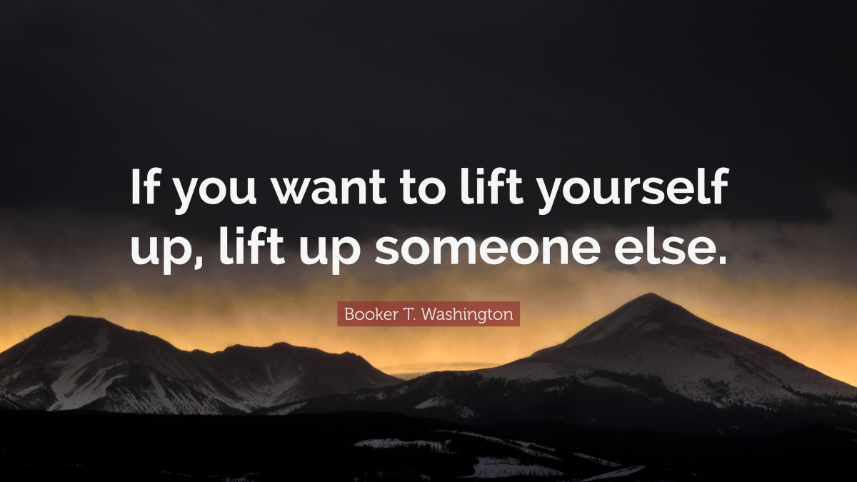 "If you want to lift yourself up, lift up someone else." — Booker T. Washington 