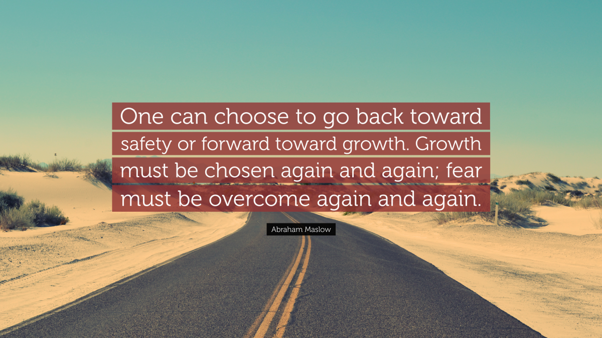 "One can choose to go back toward safety or forward toward growth. Growth must be chosen again and again; fear must be overcome again and again." — Abraham Maslow