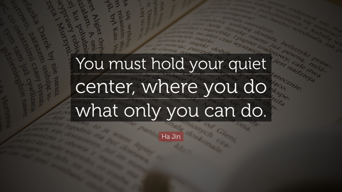 "You must hold your quiet center, where you do what only you can do." — Ha Jin 