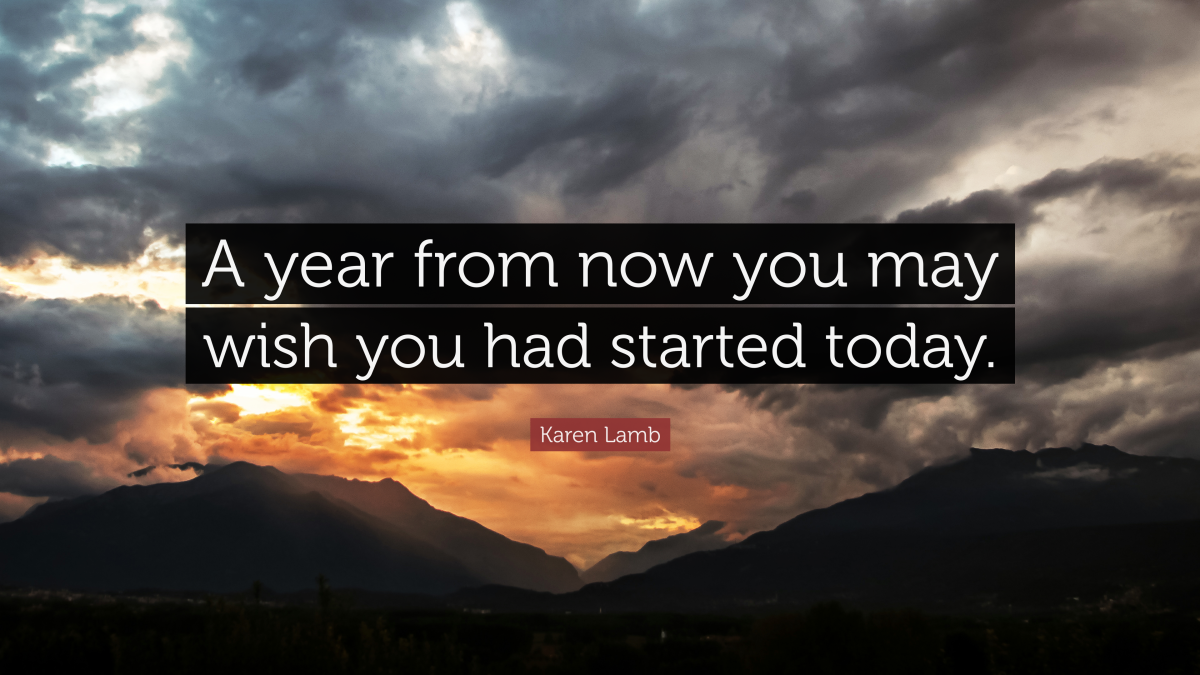 "A year from now you may wish you had started today.” —Karen Lamb