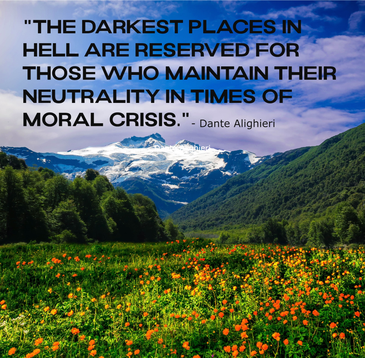 "The darkest places in hell are reserved for those who maintain their neutrality in times of moral crisis." - Dante Alighieri, Italian poet, writer & philosopher