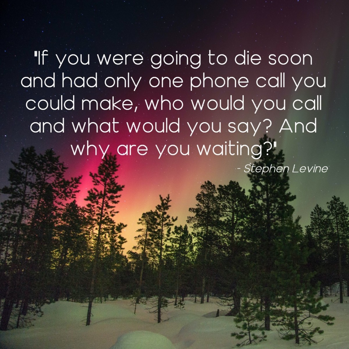 "If you were going to die soon and had only one phone call you could make, who would you call and what would you say? And why are you waiting?" - Stephen Levine, American author