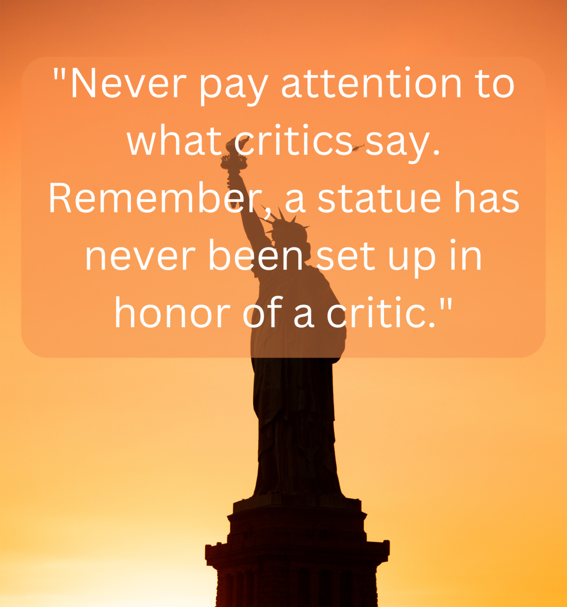 "Never pay attention to what critics say. Remember, a statue has never been set up in honor of a critic." - Jean Sibelius